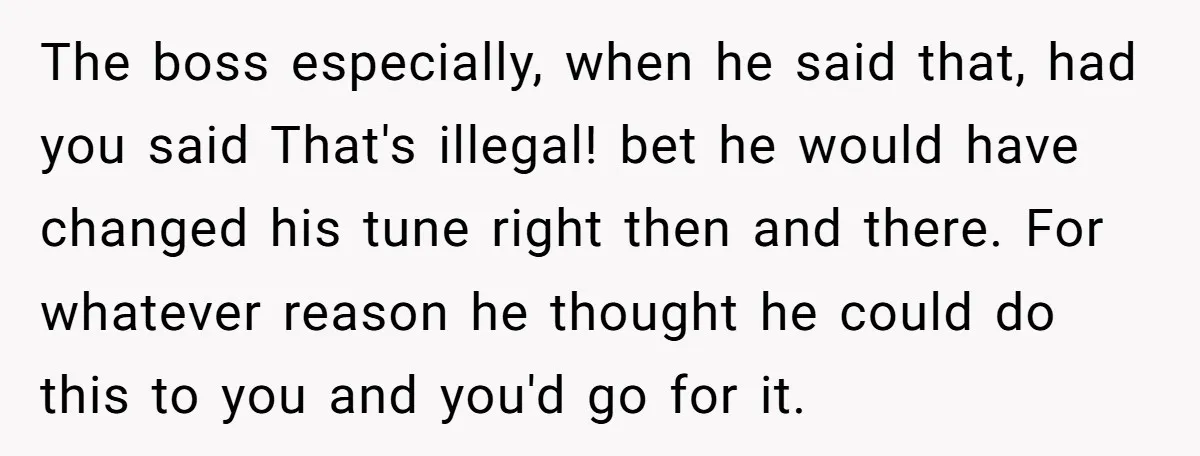 The boss especially, when he said that, had you said That's illegal! bet he would have changed his tune right then and there. For whatever reason he thought he could...