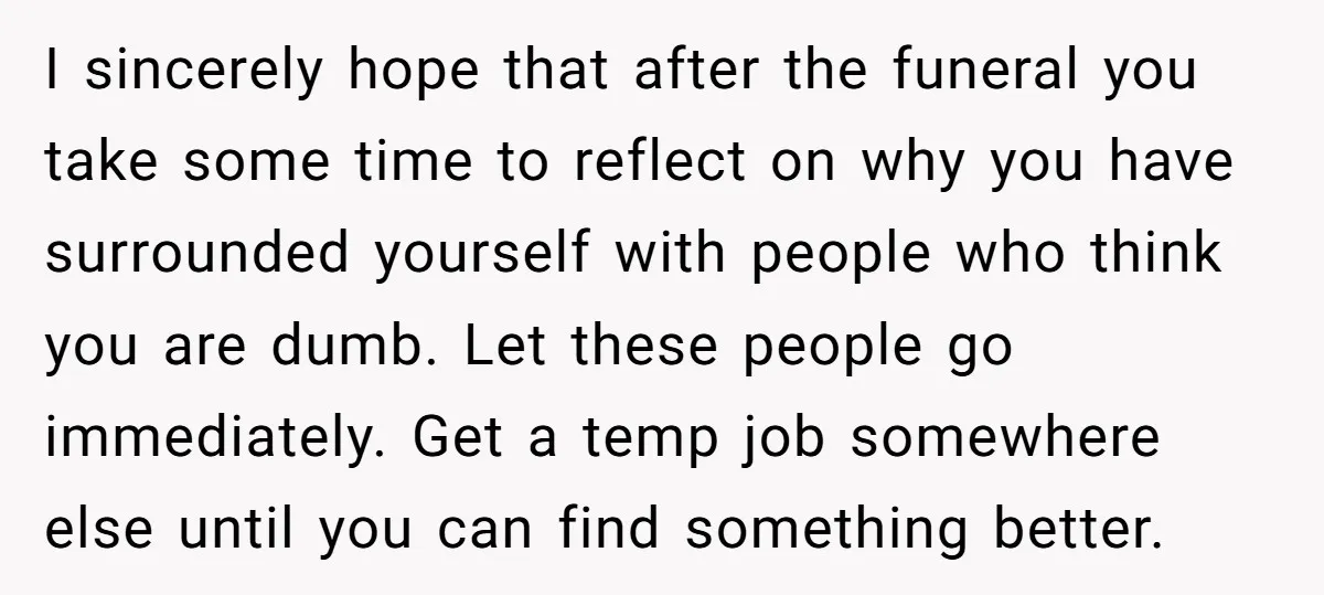 I sincerely hope that after the funeral you take some time to reflect on why you have surrounded yourself with people who think you are dumb. Let these people go...