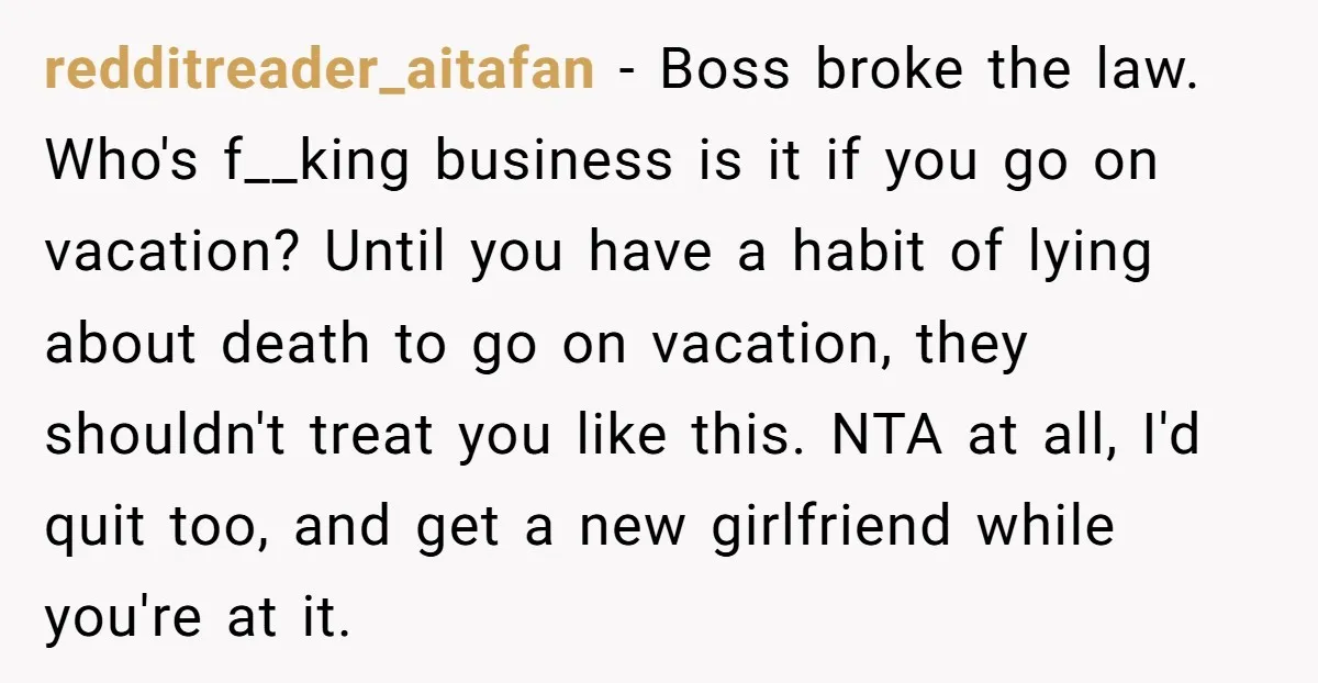redditreader_aitafan − Boss broke the law. Who's f__king business is it if you go on vacation? Until you have a habit of lying about death to go on vacation, they...