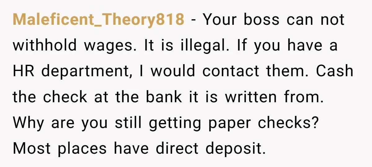 Maleficent_Theory818 − Your boss can not withhold wages. It is illegal. If you have a HR department, I would contact them. Cash the check at the bank it is written...