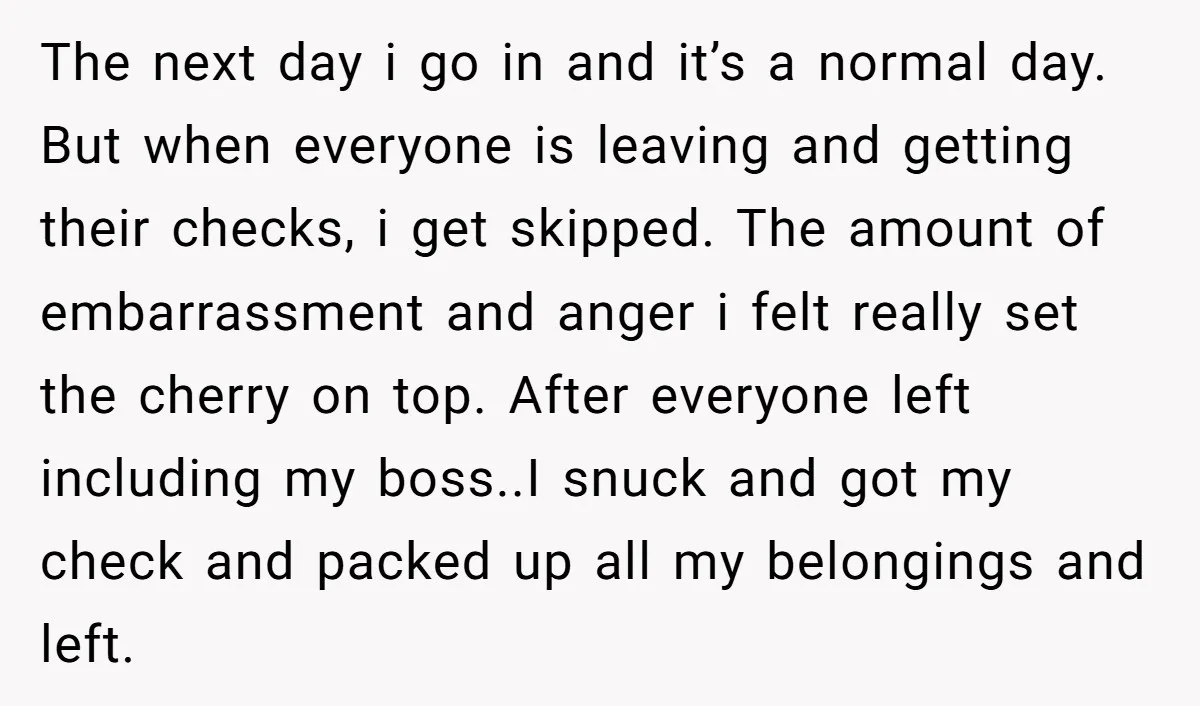 The next day i go in and it’s a normal day. But when everyone is leaving and getting their checks, i get skipped. The amount of embarrassment and anger i...