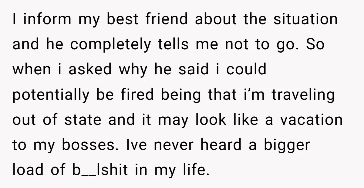 I inform my best friend about the situation and he completely tells me not to go. So when i asked why he said i could potentially be fired being that...