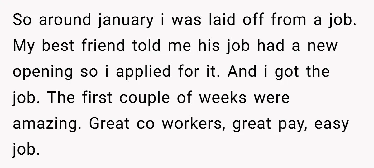 So around january i was laid off from a job. My best friend told me his job had a new opening so i applied for it. And i got the...