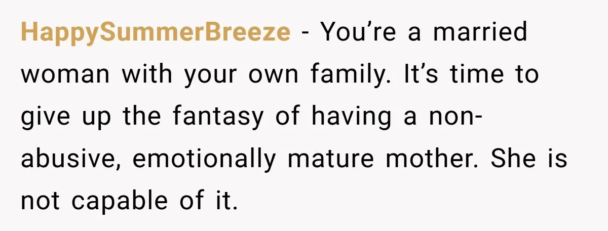 HappySummerBreeze - You’re a married woman with your own family. It’s time to give up the fantasy of having a non-abusive, emotionally mature mother. She is not capable of it.