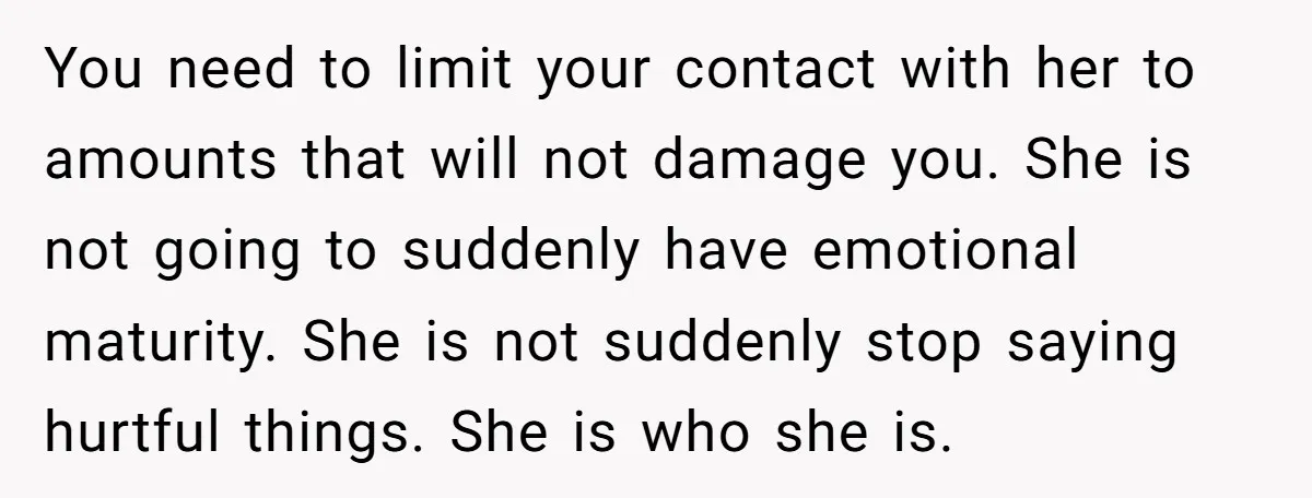 You need to limit your contact with her to amounts that will not damage you. She is not going to suddenly have emotional maturity. She is not suddenly stop saying...