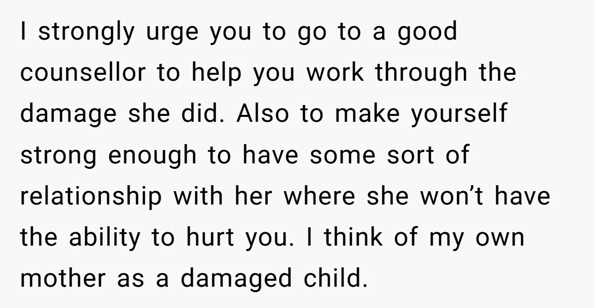 I strongly urge you to go to a good counsellor to help you work through the damage she did. Also to make yourself strong enough to have some sort of...