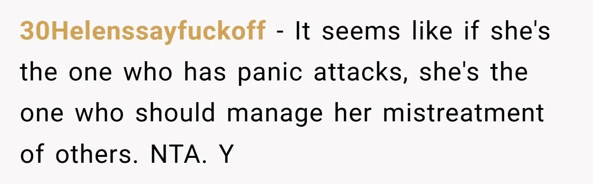 30Helenssayfuckoff - It seems like if she's the one who has panic attacks, she's the one who should manage her mistreatment of others. NTA. Y