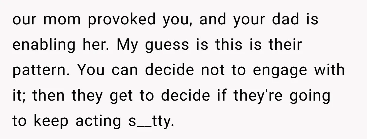 our mom provoked you, and your dad is enabling her. My guess is this is their pattern. You can decide not to engage with it; then they get to decide...
