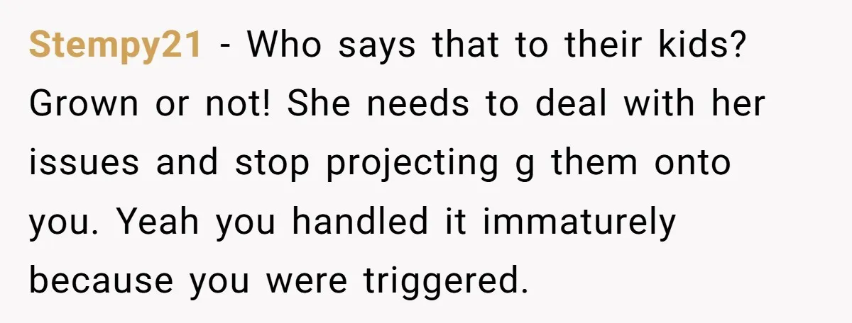 Stempy21 - Who says that to their kids? Grown or not! She needs to deal with her issues and stop projecting g them onto you. Yeah you handled it immaturely...