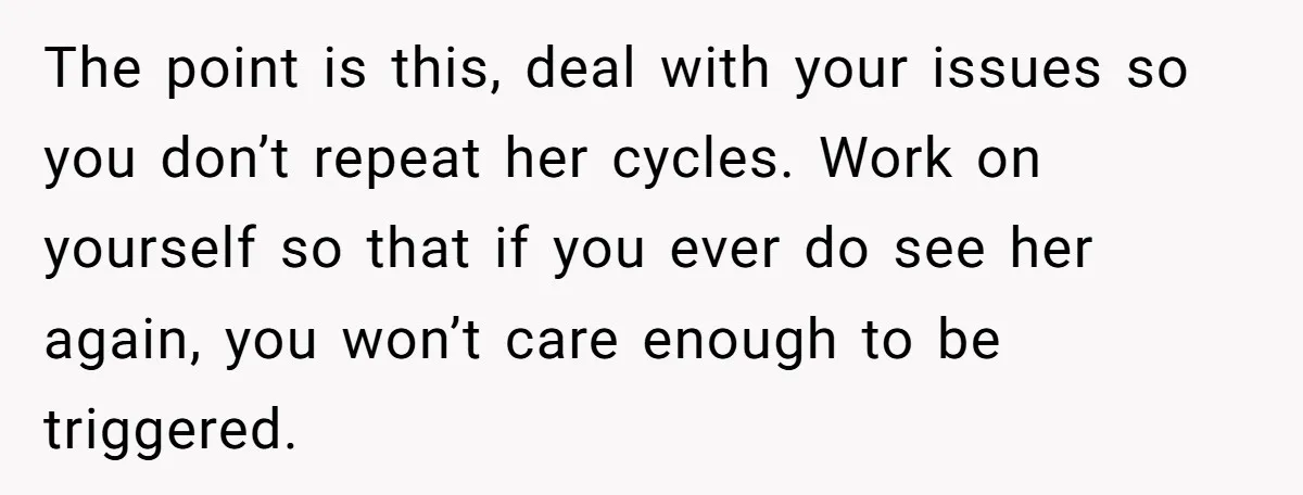 The point is this, deal with your issues so you don’t repeat her cycles. Work on yourself so that if you ever do see her again, you won’t care enough...