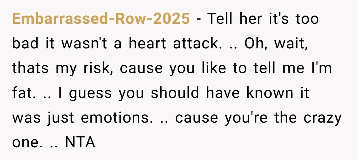 Embarrassed-Row-2025 - Tell her it's too bad it wasn't a heart attack. .. Oh, wait, thats my risk, cause you like to tell me I'm fat. .. I guess you...