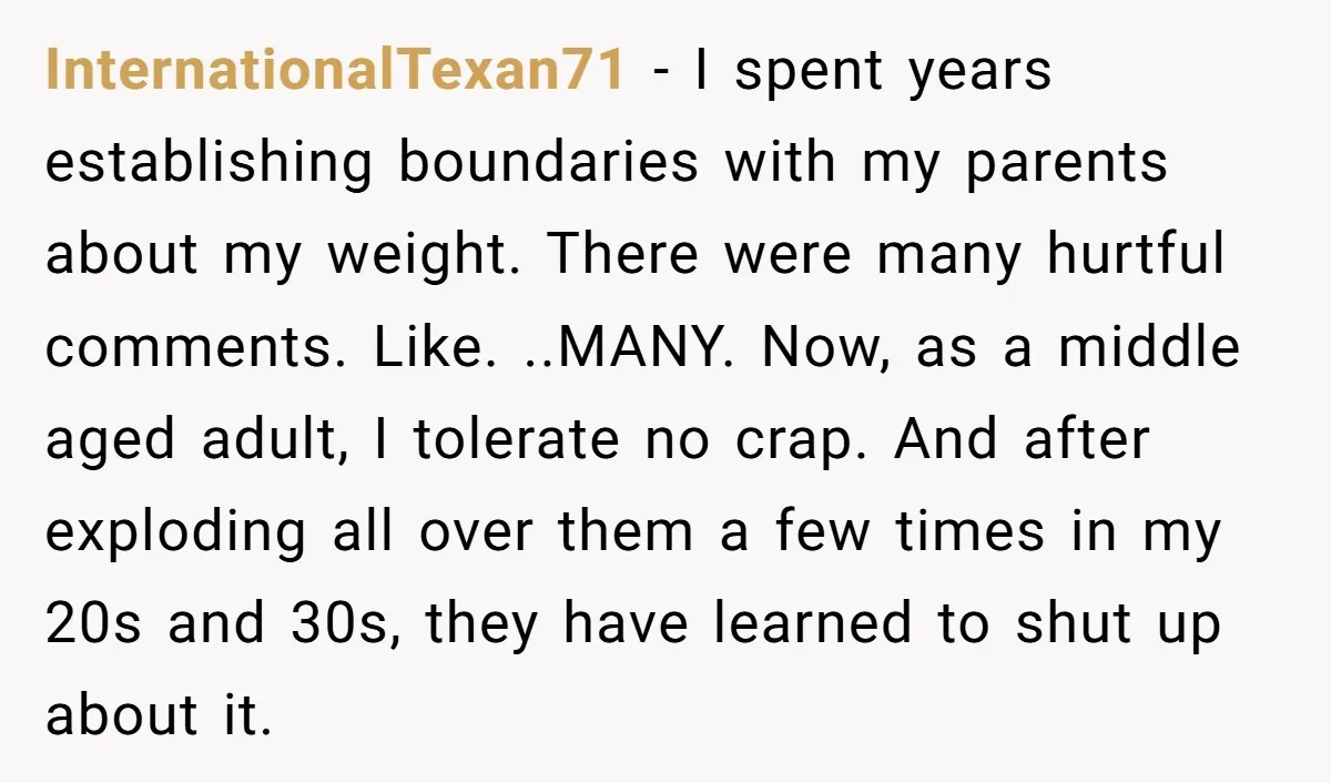 InternationalTexan71 - I spent years establishing boundaries with my parents about my weight. There were many hurtful comments. Like. ..MANY. Now, as a middle aged adult, I tolerate no crap....