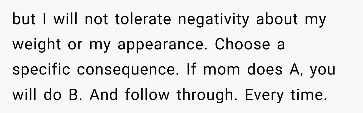 but I will not tolerate negativity about my weight or my appearance. Choose a specific consequence. If mom does A, you will do B. And follow through. Every time.