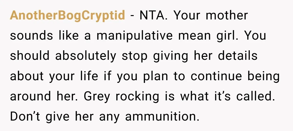 AnotherBogCryptid - NTA. Your mother sounds like a manipulative mean girl. You should absolutely stop giving her details about your life if you plan to continue being around her. Grey...