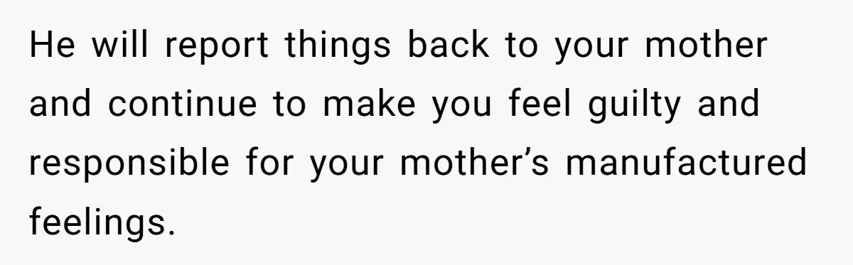 He will report things back to your mother and continue to make you feel guilty and responsible for your mother’s manufactured feelings.