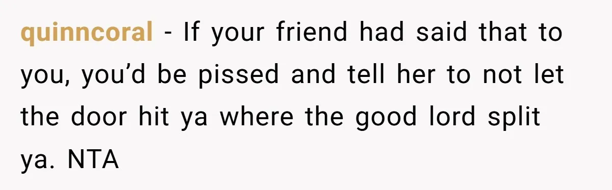 quinncoral - If your friend had said that to you, you’d be pissed and tell her to not let the door hit ya where the good lord split ya. NTA