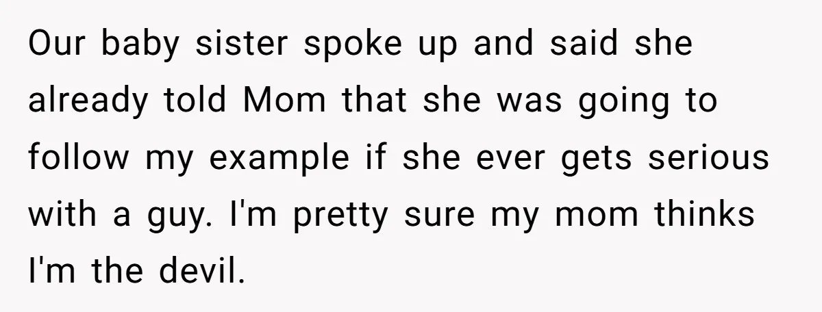 Our baby sister spoke up and said she already told Mom that she was going to follow my example if she ever gets serious with a guy. I'm pretty sure...