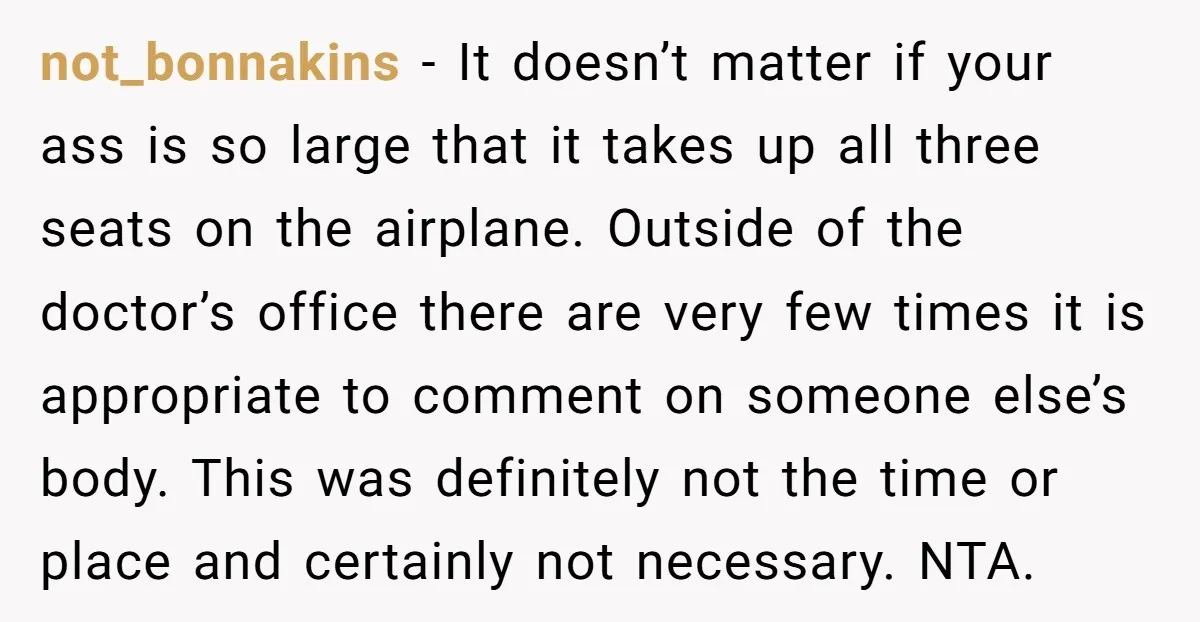 not_bonnakins - It doesn’t matter if your ass is so large that it takes up all three seats on the airplane. Outside of the doctor’s office there are very few...