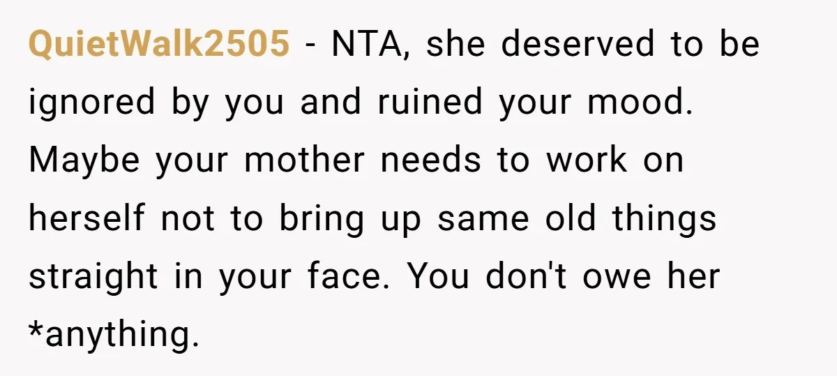 QuietWalk2505 - NTA, she deserved to be ignored by you and ruined your mood. Maybe your mother needs to work on herself not to bring up same old things straight...
