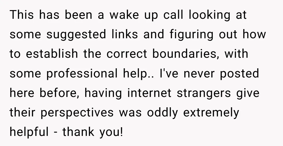 This has been a wake up call looking at some suggested links and figuring out how to establish the correct boundaries, with some professional help.. I've never posted here before,...