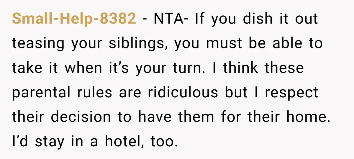 Small-Help-8382 − NTA- If you dish it out teasing your siblings, you must be able to take it when it’s your turn. I think these parental rules are ridiculous but...