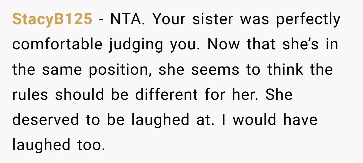 StacyB125 − NTA. Your sister was perfectly comfortable judging you. Now that she’s in the same position, she seems to think the rules should be different for her. She deserved...