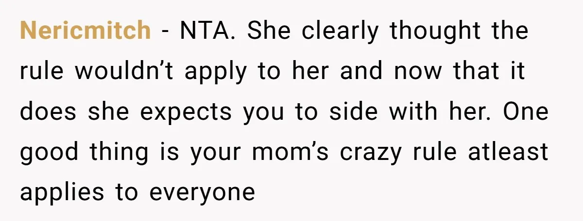 Nericmitch − NTA. She clearly thought the rule wouldn’t apply to her and now that it does she expects you to side with her. One good thing is your mom’s...