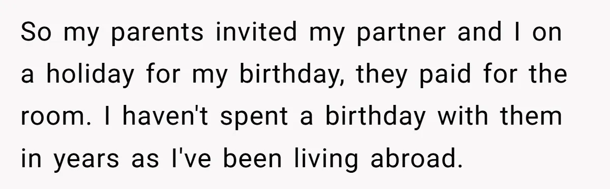 So my parents invited my partner and I on a holiday for my birthday, they paid for the room. I haven't spent a birthday with them in years as I've...