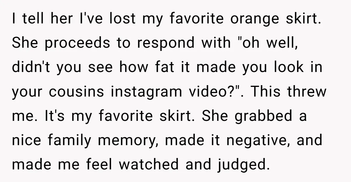 I tell her I've lost my favorite orange skirt. She proceeds to respond with "oh well, didn't you see how fat it made you look in your cousins instagram video?"....