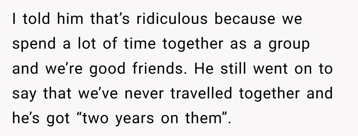 I told him that’s ridiculous because we spend a lot of time together as a group and we’re good friends. He still went on to say that we’ve never travelled...