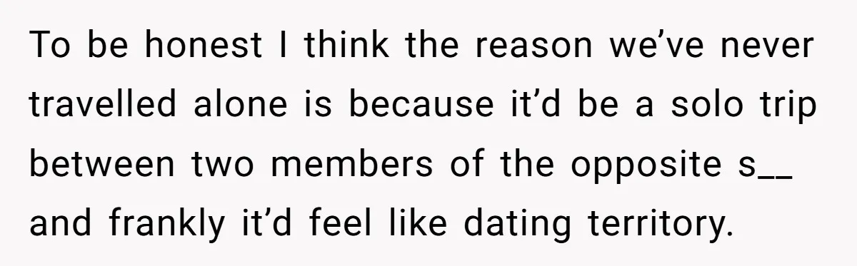 To be honest I think the reason we’ve never travelled alone is because it’d be a solo trip between two members of the opposite s__ and frankly it’d feel like...