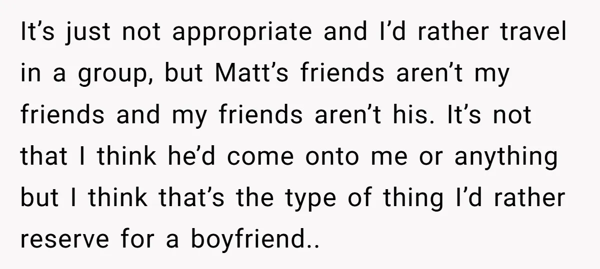 It’s just not appropriate and I’d rather travel in a group, but Matt’s friends aren’t my friends and my friends aren’t his. It’s not that I think he’d come onto...