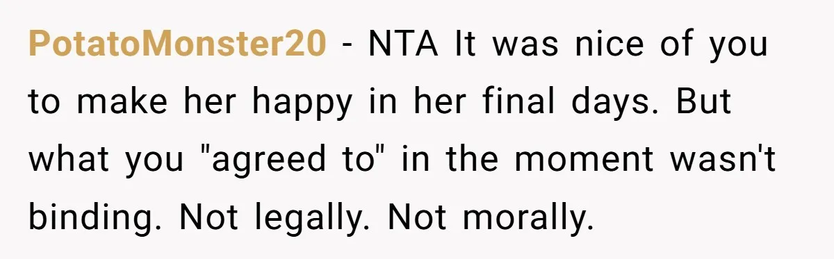 PotatoMonster20 - NTA It was nice of you to make her happy in her final days. But what you "agreed to" in the moment wasn't binding. Not legally. Not morally.