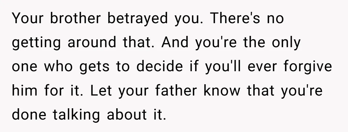 Your brother betrayed you. There's no getting around that. And you're the only one who gets to decide if you'll ever forgive him for it. Let your father know that...