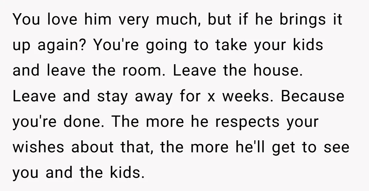 You love him very much, but if he brings it up again? You're going to take your kids and leave the room. Leave the house. Leave and stay away for...