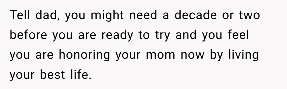 Tell dad, you might need a decade or two before you are ready to try and you feel you are honoring your mom now by living your best life.
