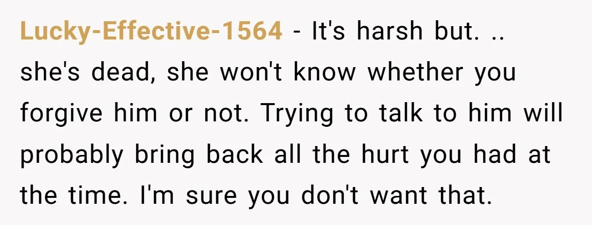 Lucky-Effective-1564 - It's harsh but. .. she's dead, she won't know whether you forgive him or not. Trying to talk to him will probably bring back all the hurt you...