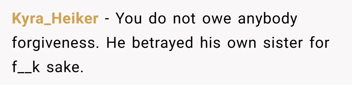 Kyra_Heiker - You do not owe anybody forgiveness. He betrayed his own sister for f__k sake.