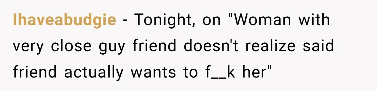 Ihaveabudgie − Tonight, on "Woman with very close guy friend doesn't realize said friend actually wants to f__k her"