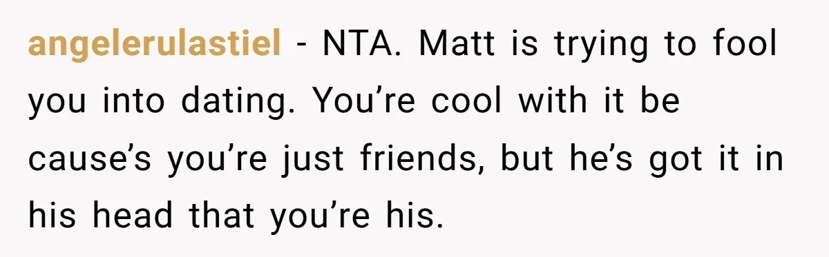 angelerulastiel − NTA. Matt is trying to fool you into dating. You’re cool with it be cause’s you’re just friends, but he’s got it in his head that you’re his.