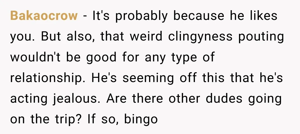 Bakaocrow − It's probably because he likes you. But also, that weird clingyness pouting wouldn't be good for any type of relationship. He's seeming off this that he's acting jealous....