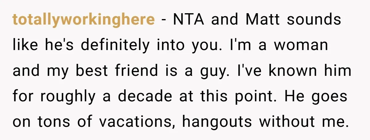 totallyworkinghere − NTA and Matt sounds like he's definitely into you. I'm a woman and my best friend is a guy. I've known him for roughly a decade at this...