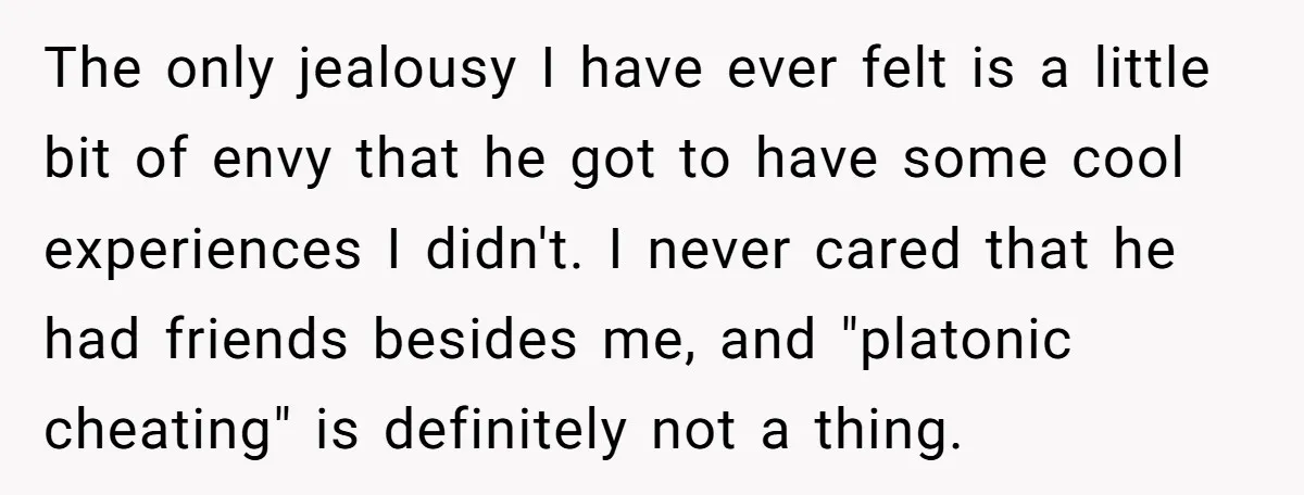 The only jealousy I have ever felt is a little bit of envy that he got to have some cool experiences I didn't. I never cared that he had friends...
