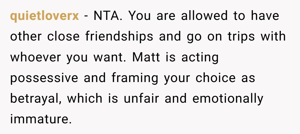 quietloverx − NTA. You are allowed to have other close friendships and go on trips with whoever you want. Matt is acting possessive and framing your choice as betrayal, which...
