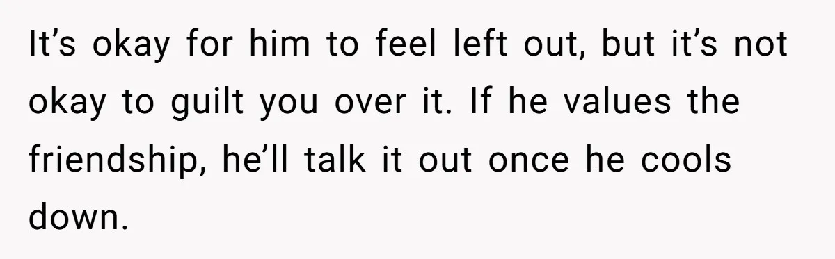 It’s okay for him to feel left out, but it’s not okay to guilt you over it. If he values the friendship, he’ll talk it out once he cools down.