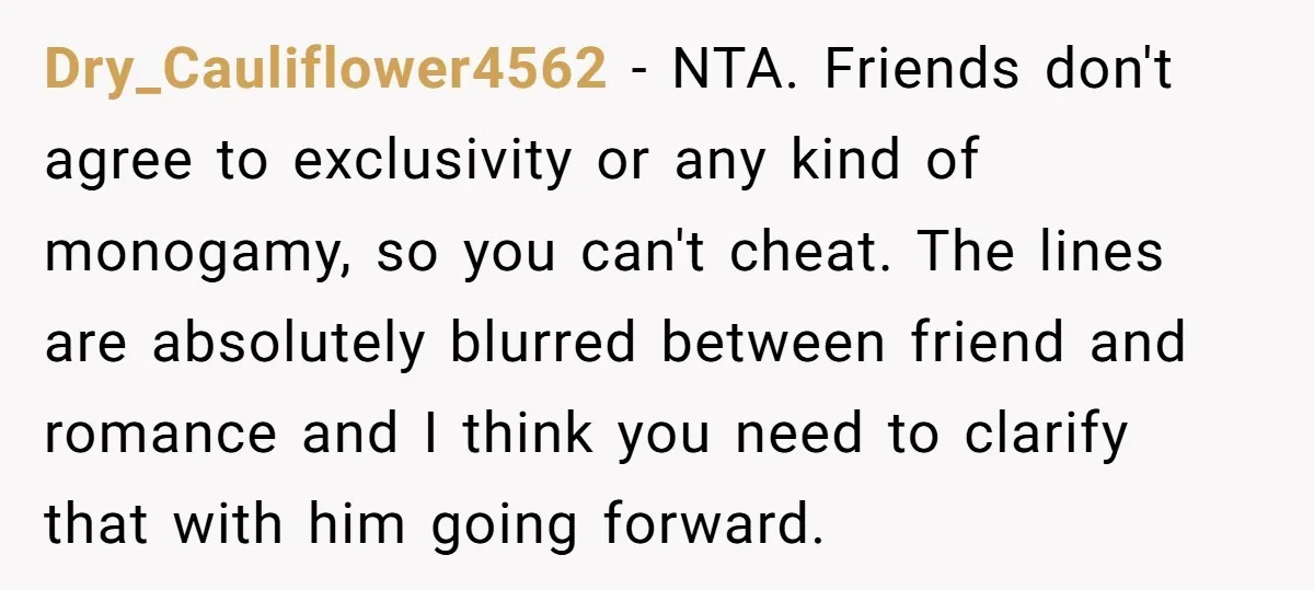 Dry_Cauliflower4562 − NTA. Friends don't agree to exclusivity or any kind of monogamy, so you can't cheat. The lines are absolutely blurred between friend and romance and I think you...
