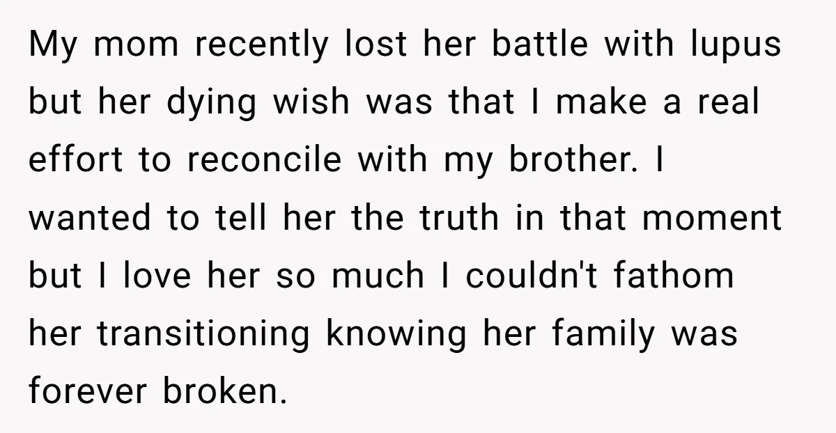 My mom recently lost her battle with lupus but her dying wish was that I make a real effort to reconcile with my brother. I wanted to tell her the...