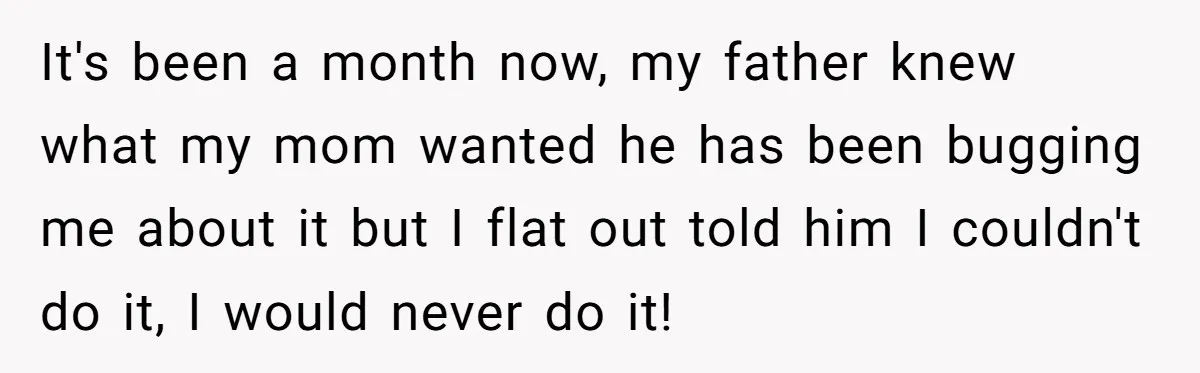It's been a month now, my father knew what my mom wanted he has been bugging me about it but I flat out told him I couldn't do it, I...