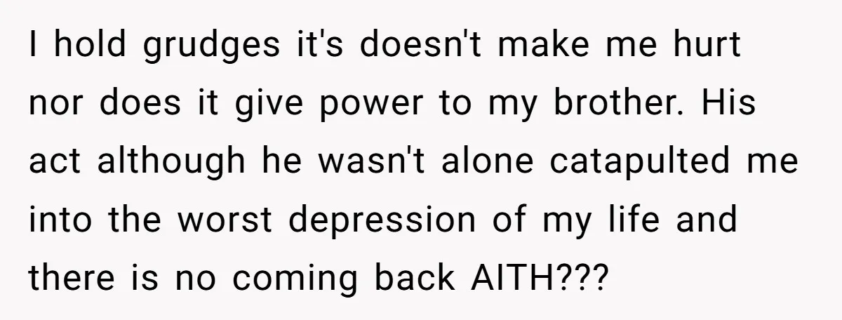 I hold grudges it's doesn't make me hurt nor does it give power to my brother. His act although he wasn't alone catapulted me into the worst depression of my...