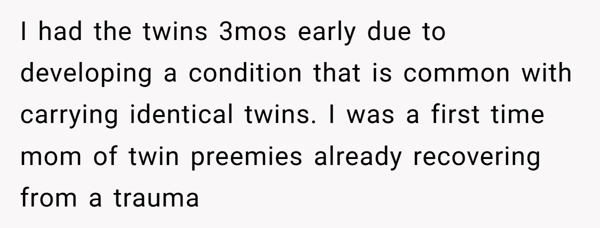 I had the twins 3mos early due to developing a condition that is common with carrying identical twins. I was a first time mom of twin preemies already recovering from...